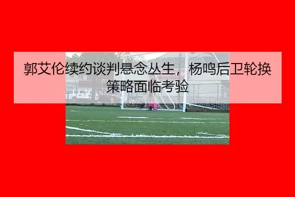 郭艾伦续约谈判悬念丛生，杨鸣后卫轮换策略面临考验