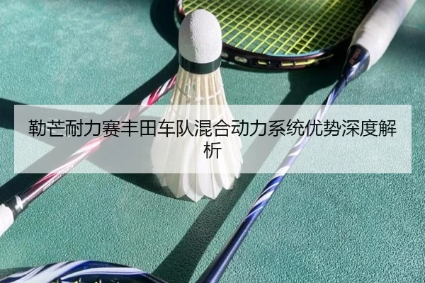 勒芒耐力赛丰田车队混合动力系统优势深度解析