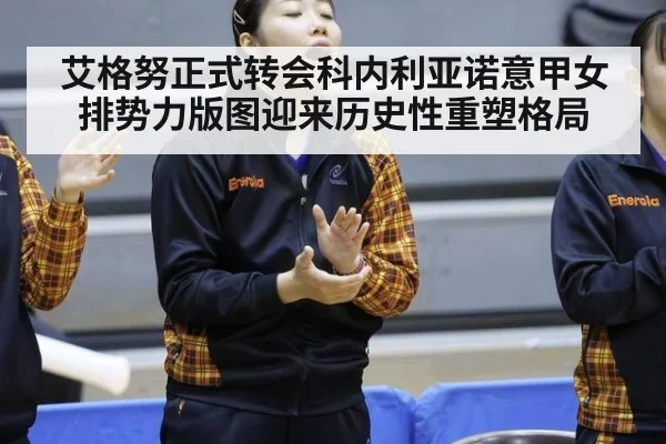 艾格努正式转会科内利亚诺意甲女排势力版图迎来历史性重塑格局